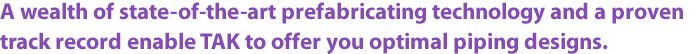 A wealth of state-of-the-art prefabricating technology and a proven track record enable TAK to offer you optimal piping designs.